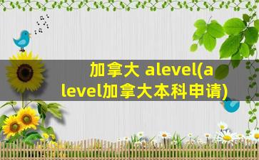 加拿大 alevel(alevel加拿大本科申请)